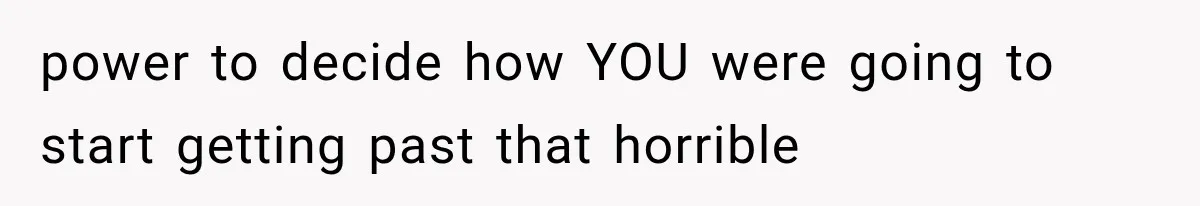 power to decide how YOU were going to start getting past that horrible
