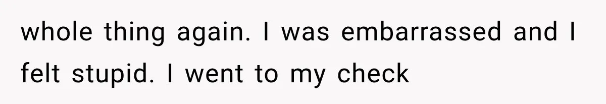 whole thing again. I was embarrassed and I felt stupid. I went to my check