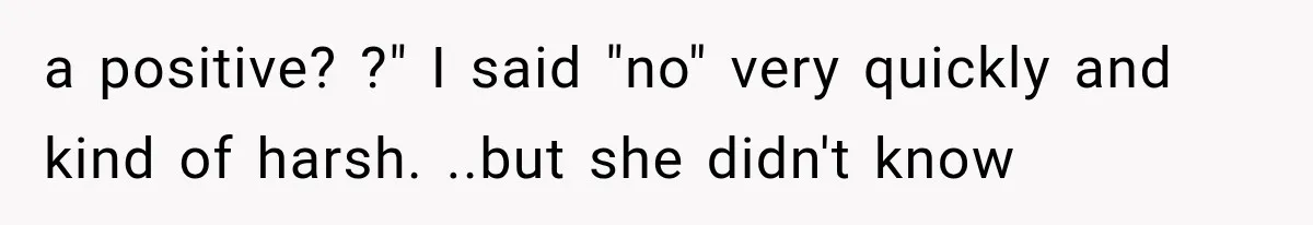a positive? ?" I said "no" very quickly and kind of harsh. ..but she didn't know