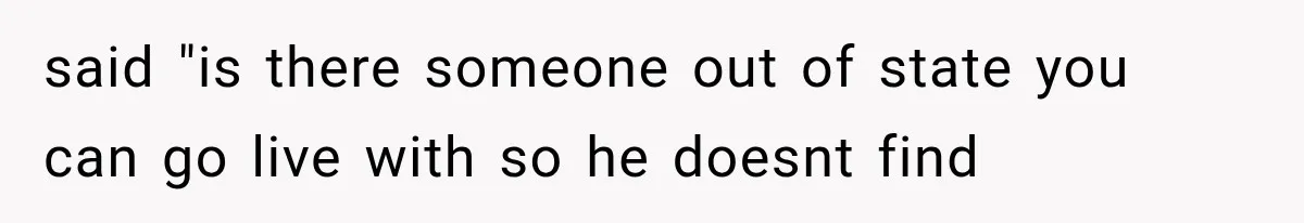 said "is there someone out of state you can go live with so he doesnt find