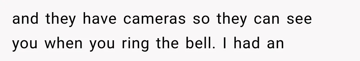 and they have cameras so they can see you when you ring the bell. I had an