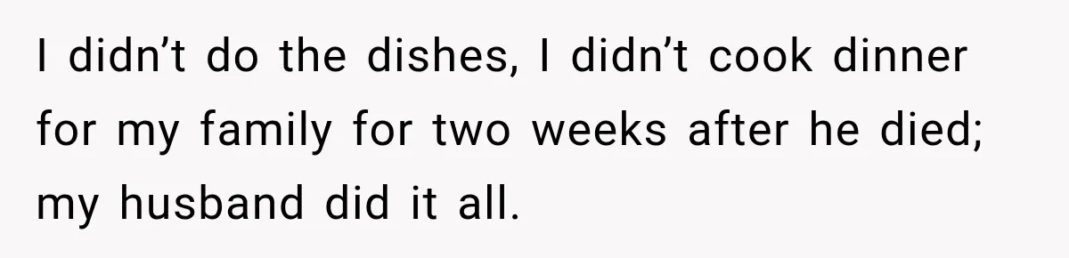 I didn’t do the dishes, I didn’t cook dinner for my family for two weeks after he died; my husband did it all.