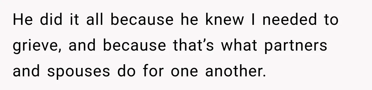 He did it all because he knew I needed to grieve, and because that’s what partners and spouses do for one another.