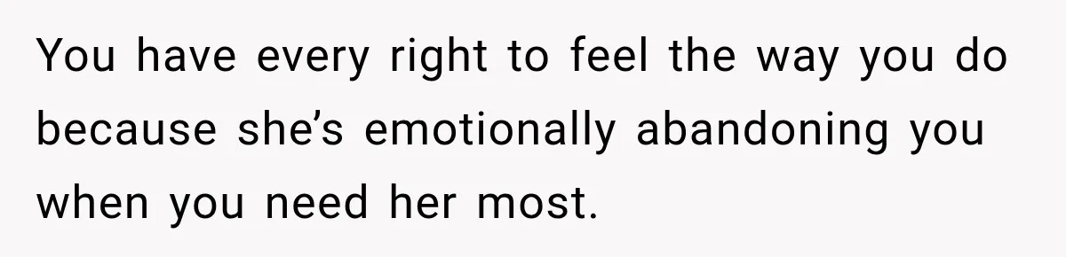 You have every right to feel the way you do because she’s emotionally abandoning you when you need her most.