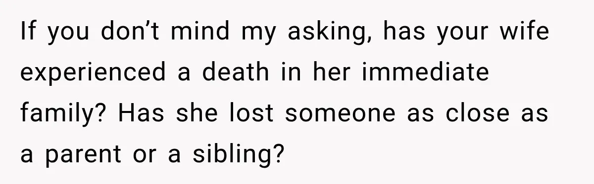 If you don’t mind my asking, has your wife experienced a death in her immediate family? Has she lost someone as close as a parent or a sibling?