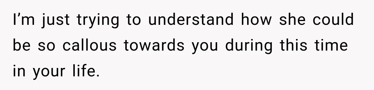 I’m just trying to understand how she could be so callous towards you during this time in your life.