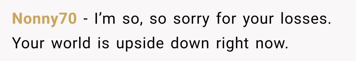 Nonny70 − I’m so, so sorry for your losses. Your world is upside down right now.