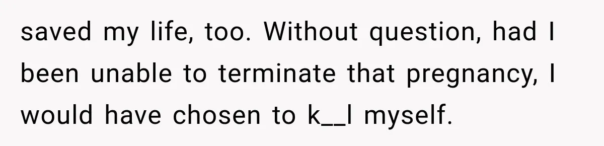 saved my life, too. Without question, had I been unable to terminate that pregnancy, I would have chosen to k__l myself.
