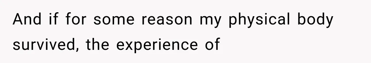 And if for some reason my physical body survived, the experience of