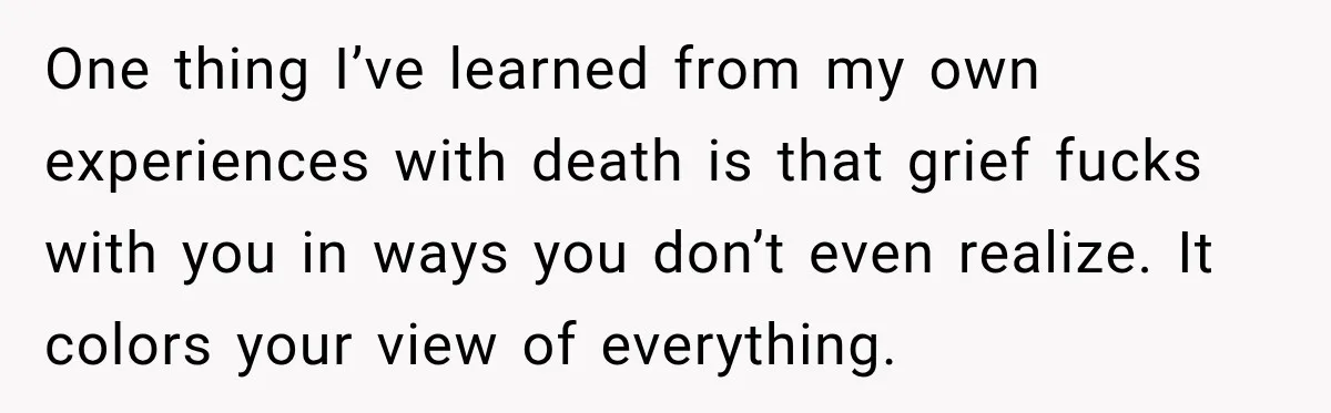One thing I’ve learned from my own experiences with death is that grief fucks with you in ways you don’t even realize. It colors your view of everything.
