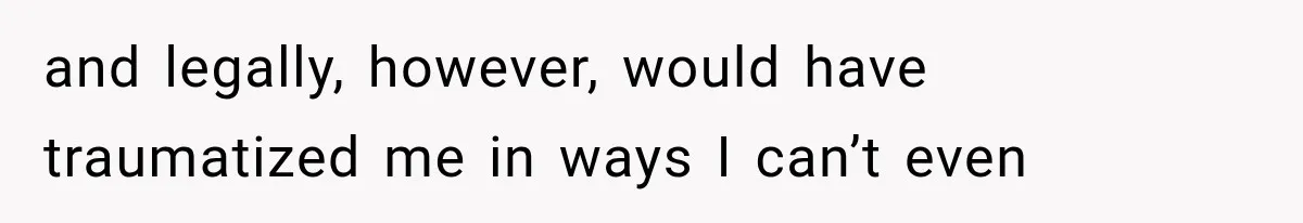and legally, however, would have traumatized me in ways I can’t even