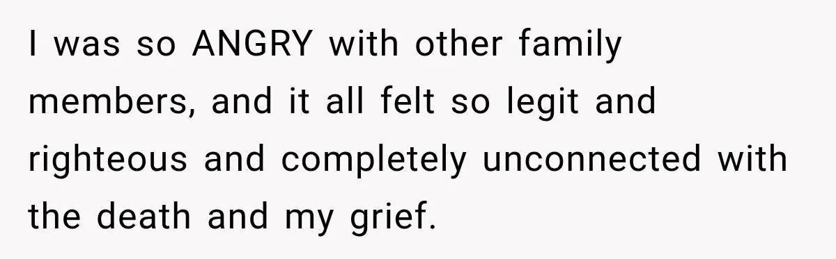 I was so ANGRY with other family members, and it all felt so legit and righteous and completely unconnected with the death and my grief.