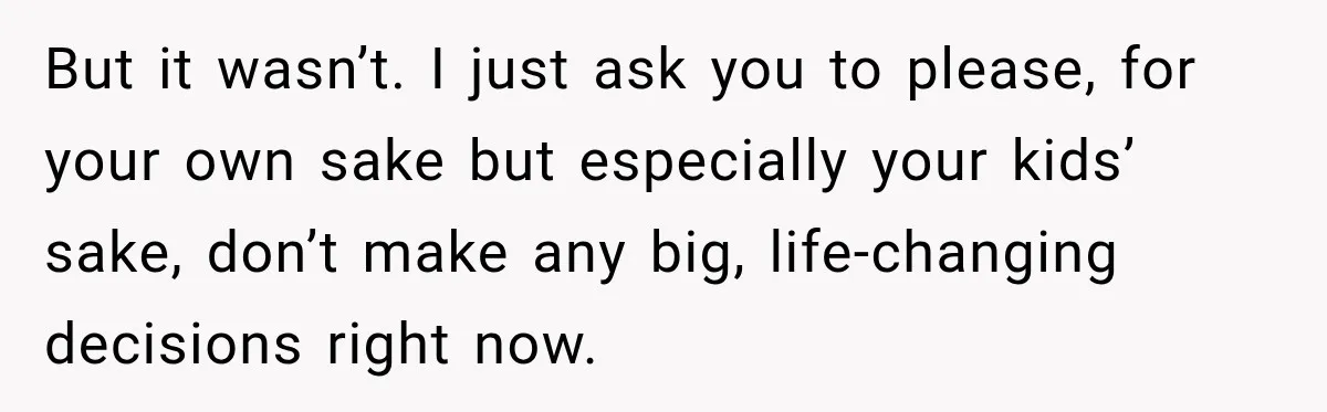 But it wasn’t. I just ask you to please, for your own sake but especially your kids’ sake, don’t make any big, life-changing decisions right now.