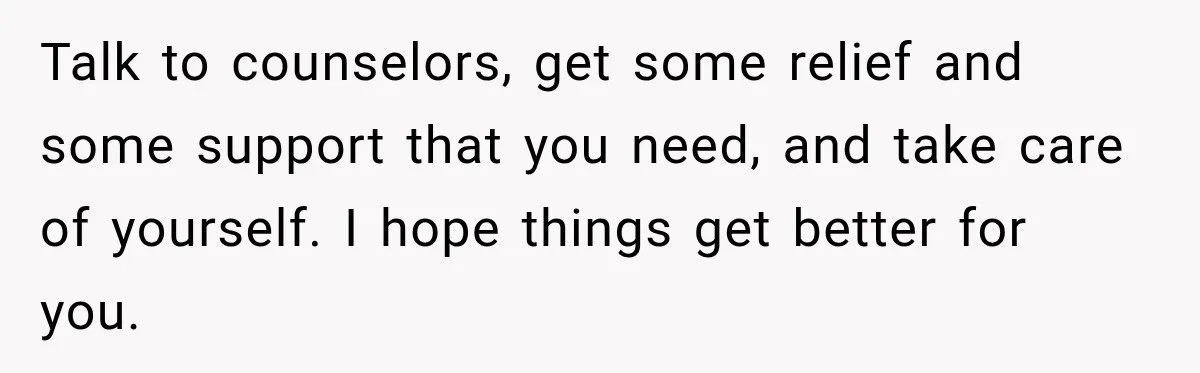 Talk to counselors, get some relief and some support that you need, and take care of yourself. I hope things get better for you.