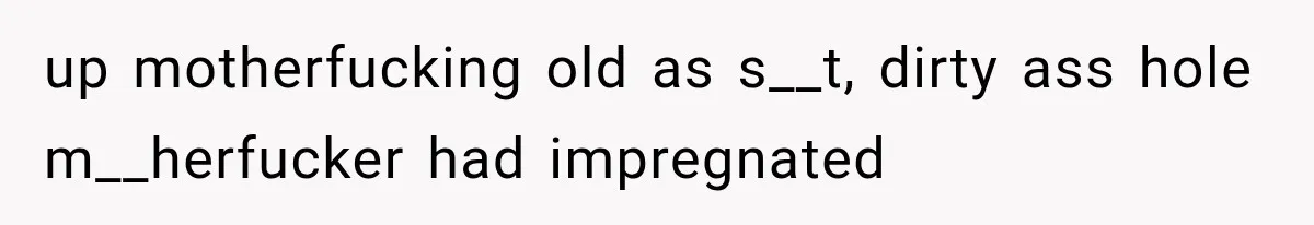 up motherfucking old as s__t, dirty ass hole m__herfucker had impregnated