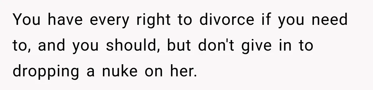 You have every right to divorce if you need to, and you should, but don't give in to dropping a nuke on her.