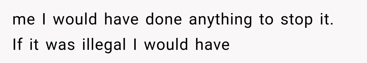 me I would have done anything to stop it. If it was illegal I would have