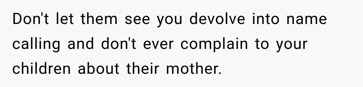 Don't let them see you devolve into name calling and don't ever complain to your children about their mother.