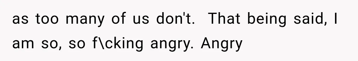 as too many of us don't. ​ That being said, I am so, so f\cking angry. Angry