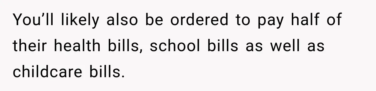 You’ll likely also be ordered to pay half of their health bills, school bills as well as childcare bills.