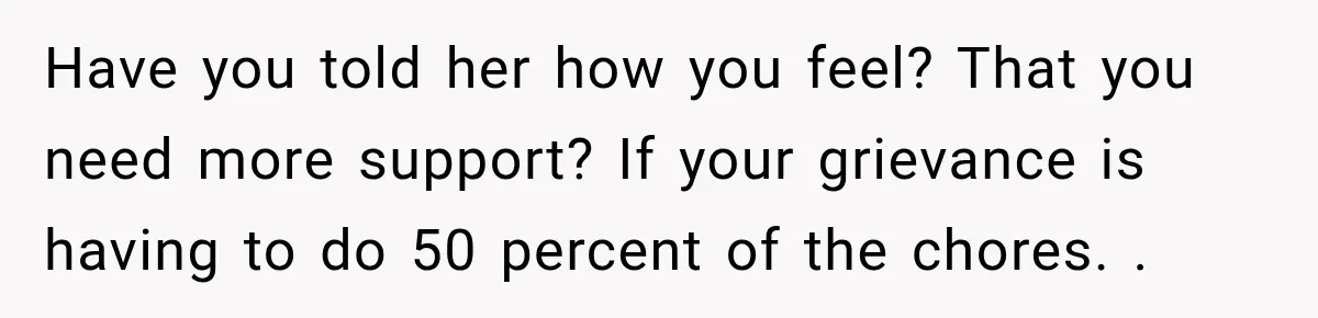 Have you told her how you feel? That you need more support? If your grievance is having to do 50 percent of the chores. .
