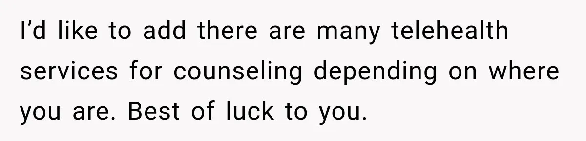 I’d like to add there are many telehealth services for counseling depending on where you are. Best of luck to you.