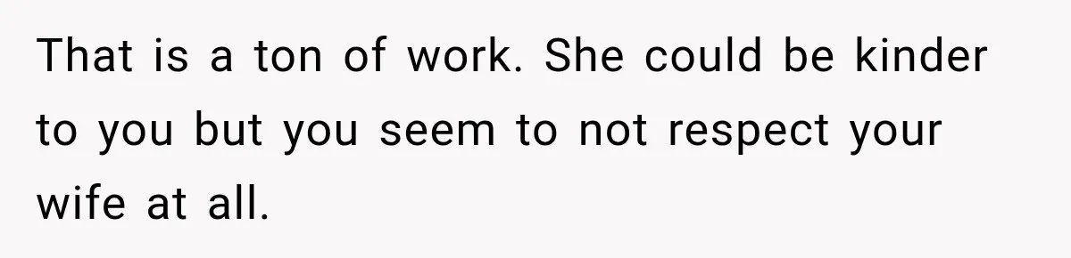 That is a ton of work. She could be kinder to you but you seem to not respect your wife at all.