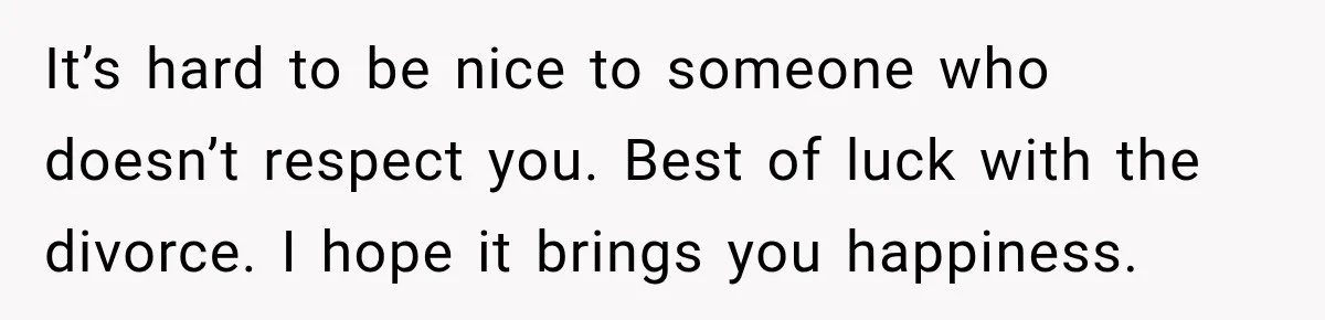 It’s hard to be nice to someone who doesn’t respect you. Best of luck with the divorce. I hope it brings you happiness.