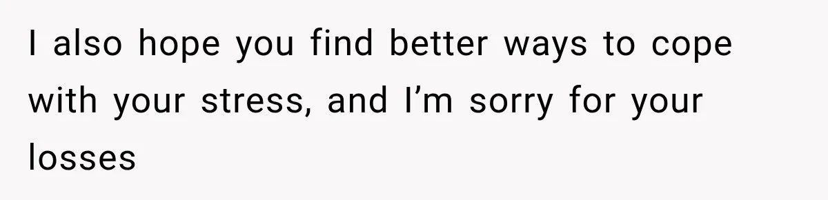 I also hope you find better ways to cope with your stress, and I’m sorry for your losses