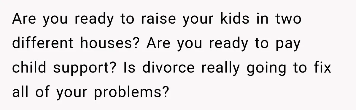 Are you ready to raise your kids in two different houses? Are you ready to pay child support? Is divorce really going to fix all of your problems?