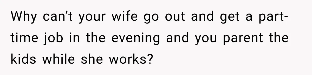 Why can’t your wife go out and get a part-time job in the evening and you parent the kids while she works?