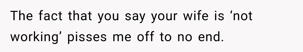The fact that you say your wife is ‘not working’ pisses me off to no end.