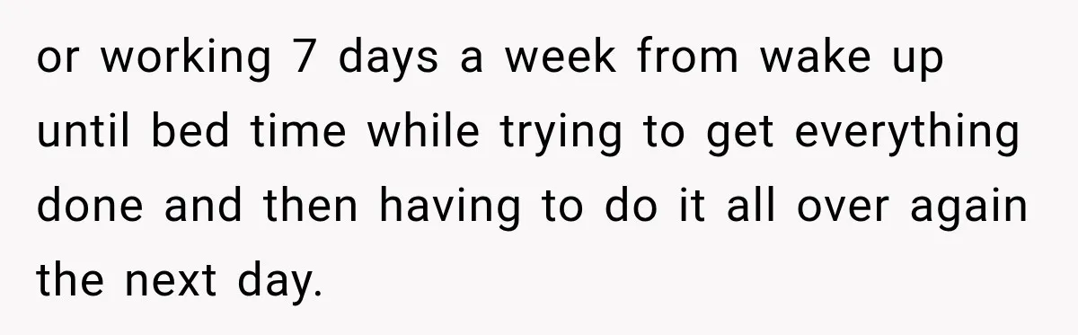 or working 7 days a week from wake up until bed time while trying to get everything done and then having to do it all over again the next day.