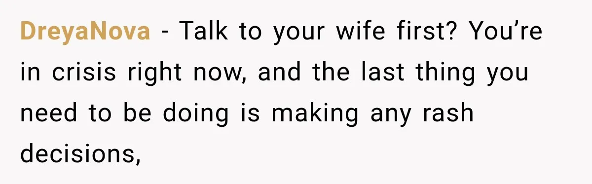 DreyaNova − Talk to your wife first? You’re in crisis right now, and the last thing you need to be doing is making any rash decisions,