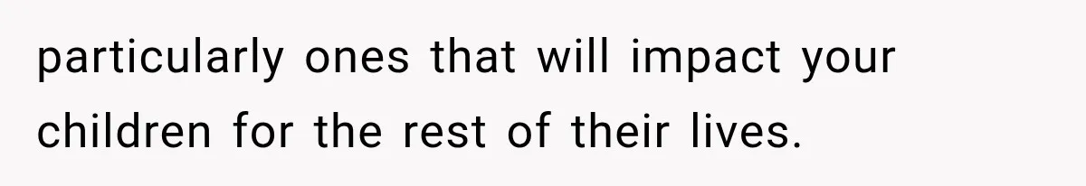 particularly ones that will impact your children for the rest of their lives.
