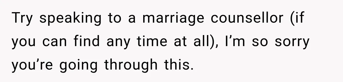 Try speaking to a marriage counsellor (if you can find any time at all), I’m so sorry you’re going through this.