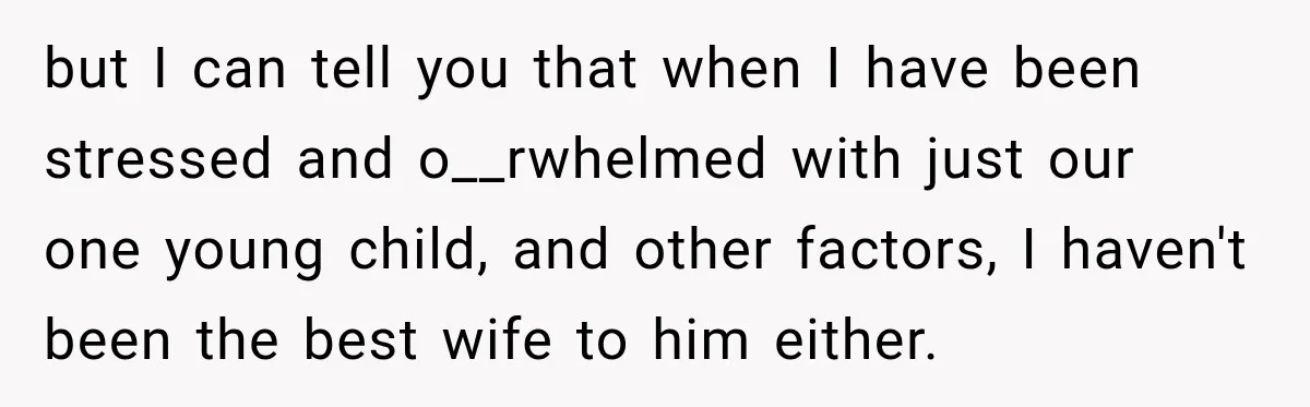 but I can tell you that when I have been stressed and o__rwhelmed with just our one young child, and other factors, I haven't been the best wife to him...