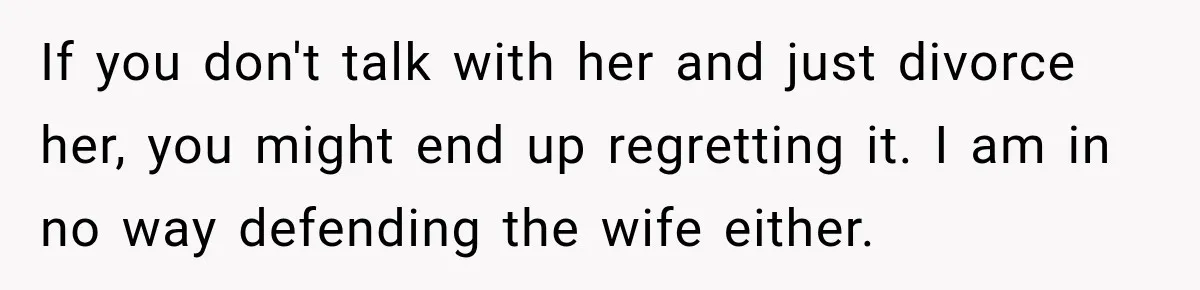 If you don't talk with her and just divorce her, you might end up regretting it. I am in no way defending the wife either.