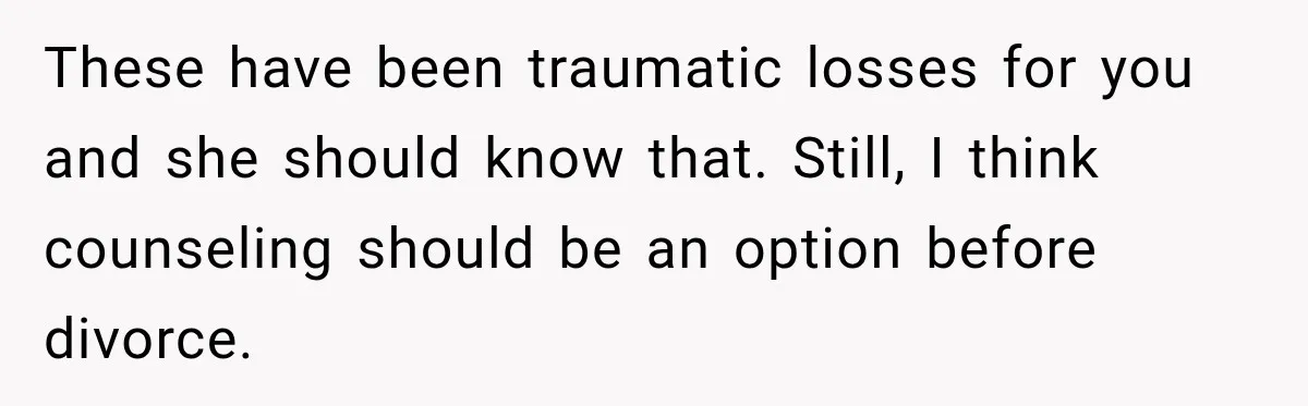 These have been traumatic losses for you and she should know that. Still, I think counseling should be an option before divorce.