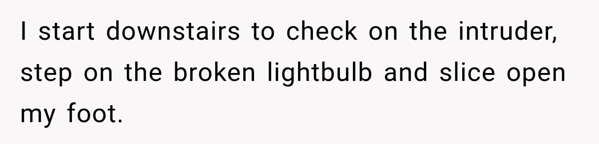 A Woman’s Voice Came From Downstairs After I Locked the House, I Wasn’t Prepared for What I Found I start downstairs to check on the intruder, step on the broken lightbulb and slice open my foot.