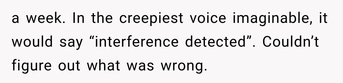 A Woman’s Voice Came From Downstairs After I Locked the House, I Wasn’t Prepared for What I Found a week. In the creepiest voice imaginable, it would say “interference detected”. Couldn’t figure out what was wrong.