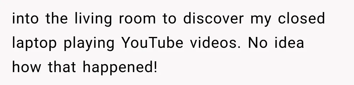 A Woman’s Voice Came From Downstairs After I Locked the House, I Wasn’t Prepared for What I Found into the living room to discover my closed laptop playing YouTube videos. No idea how that happened!