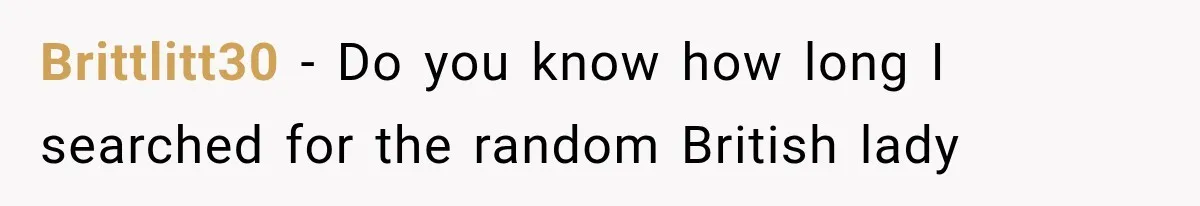 A Woman’s Voice Came From Downstairs After I Locked the House, I Wasn’t Prepared for What I Found Brittlitt30 − Do you know how long I searched for the random British lady