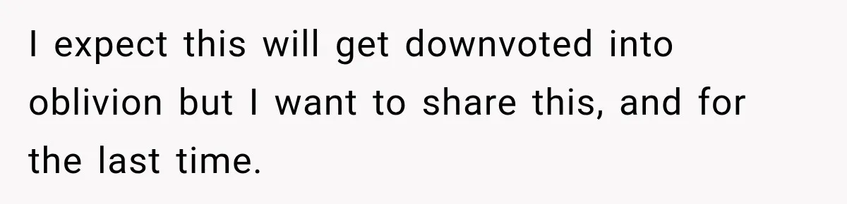 I expect this will get downvoted into oblivion but I want to share this, and for the last time.