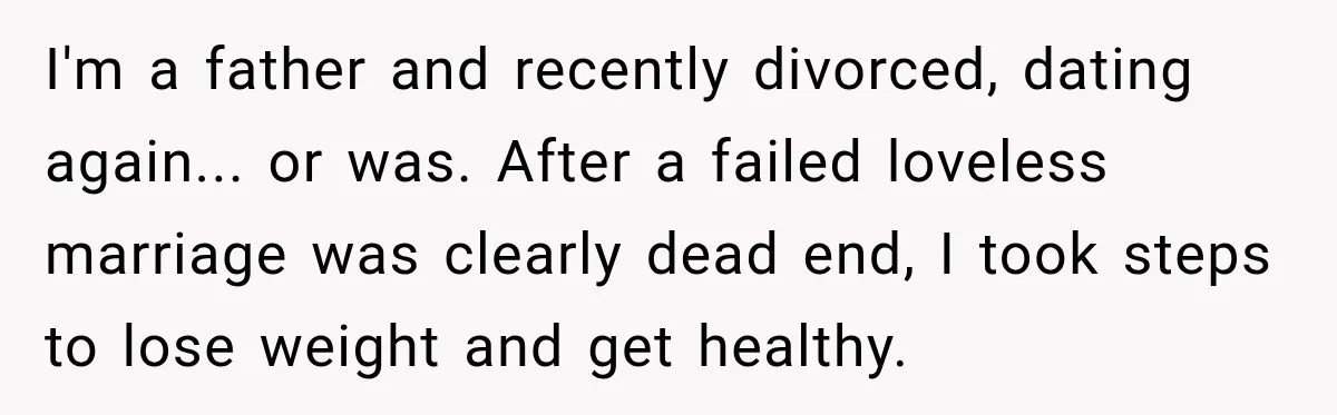 I'm a father and recently divorced, dating again... or was. After a failed loveless marriage was clearly dead end, I took steps to lose weight and get healthy.