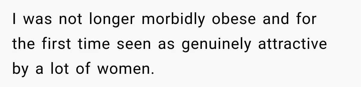 I was not longer morbidly obese and for the first time seen as genuinely attractive by a lot of women.