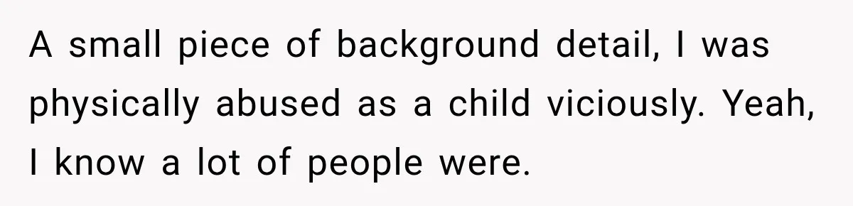 A small piece of background detail, I was physically abused as a child viciously. Yeah, I know a lot of people were.