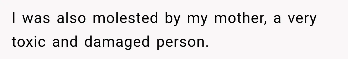 I was also molested by my mother, a very toxic and damaged person.
