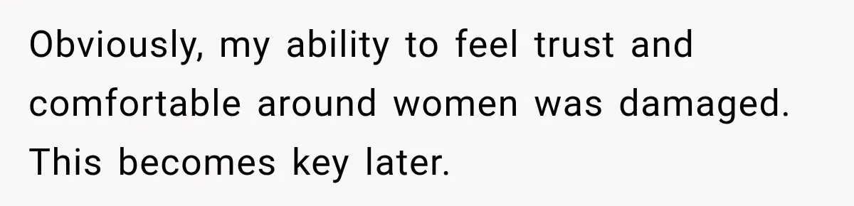 Obviously, my ability to feel trust and comfortable around women was damaged. This becomes key later.