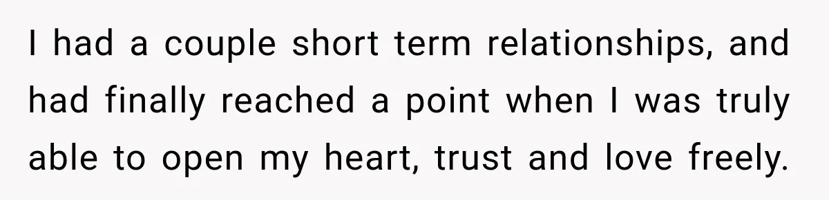 I had a couple short term relationships, and had finally reached a point when I was truly able to open my heart, trust and love freely.
